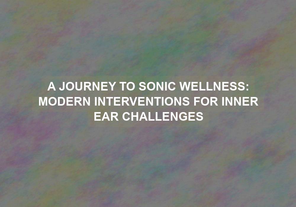 A Journey to Sonic Wellness: Modern Interventions for Inner Ear Challenges