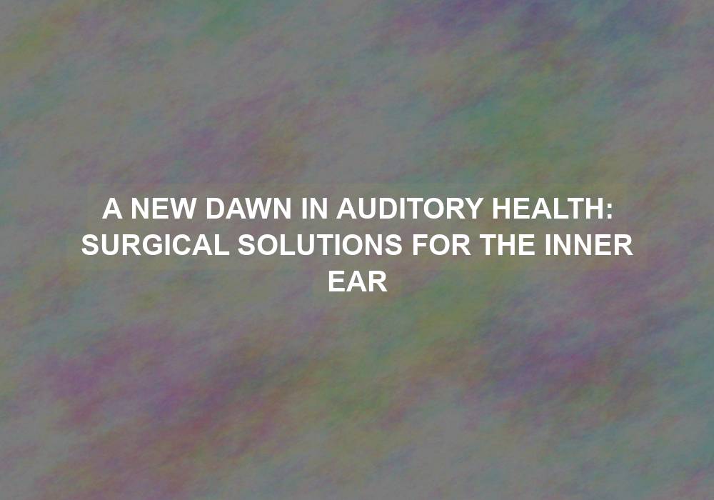 A New Dawn in Auditory Health: Surgical Solutions for the Inner Ear