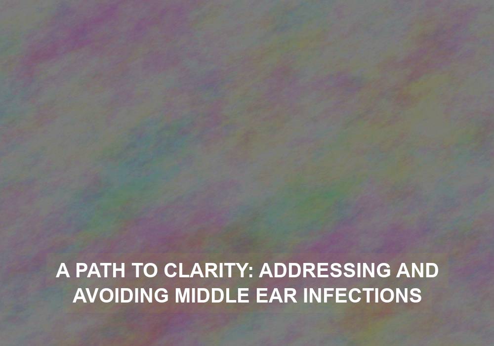 A Path to Clarity: Addressing and Avoiding Middle Ear Infections