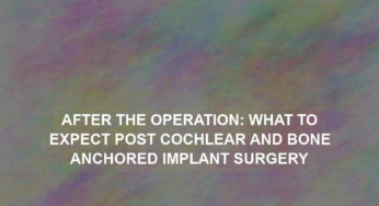 After the Operation: What to Expect Post Cochlear and Bone Anchored Implant Surgery