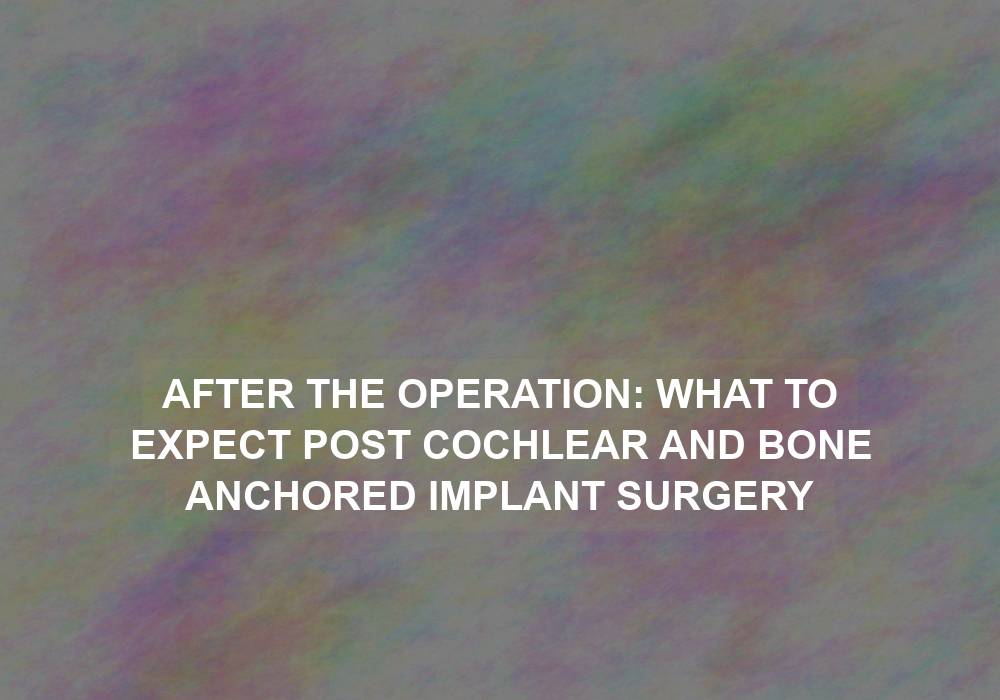 After the Operation: What to Expect Post Cochlear and Bone Anchored Implant Surgery