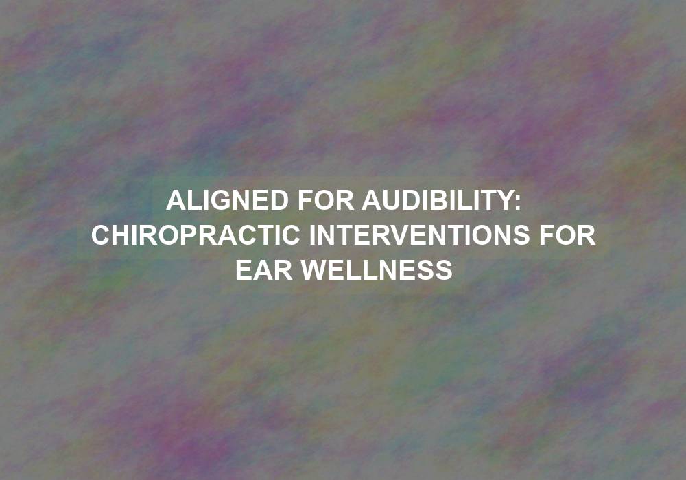Aligned for Audibility: Chiropractic Interventions for Ear Wellness