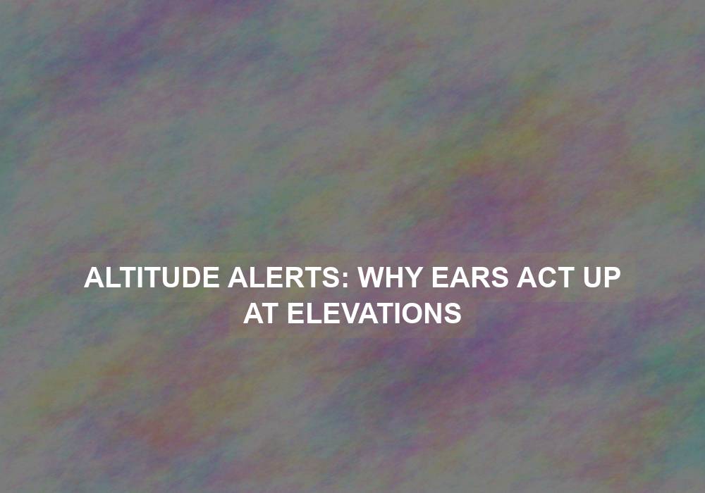 Altitude Alerts: Why Ears Act Up at Elevations