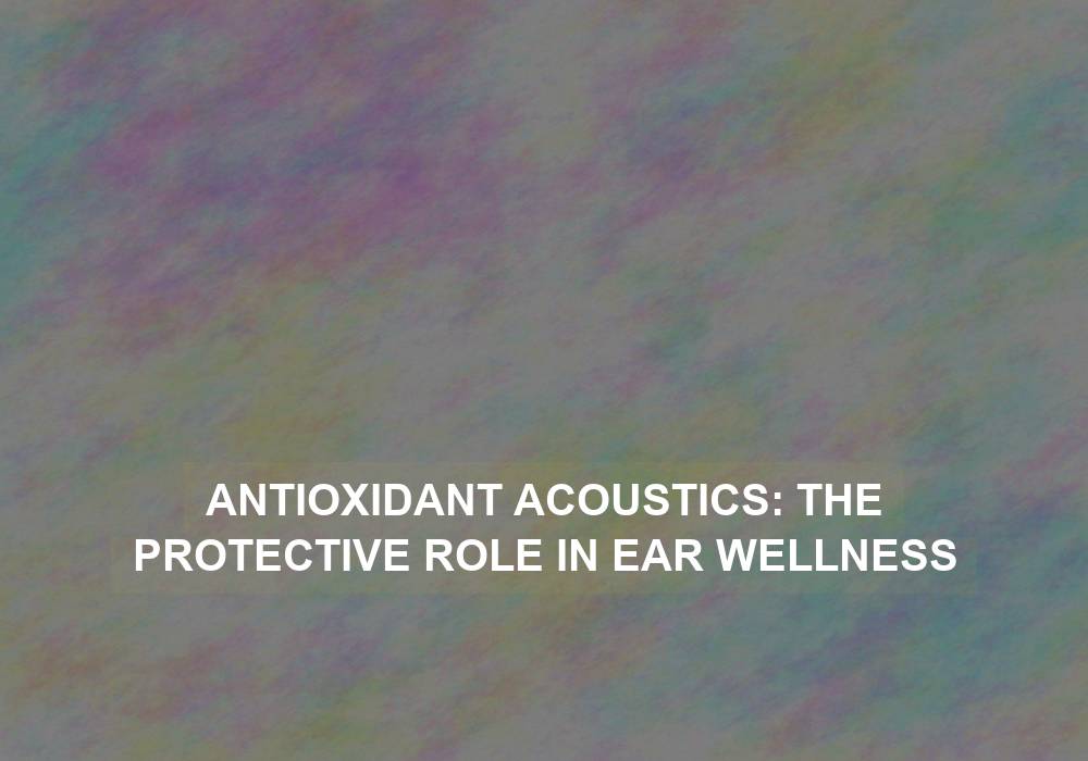 Antioxidant Acoustics: The Protective Role in Ear Wellness