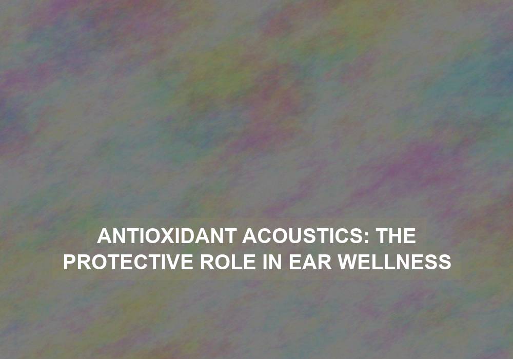 Antioxidant Acoustics: The Protective Role in Ear Wellness