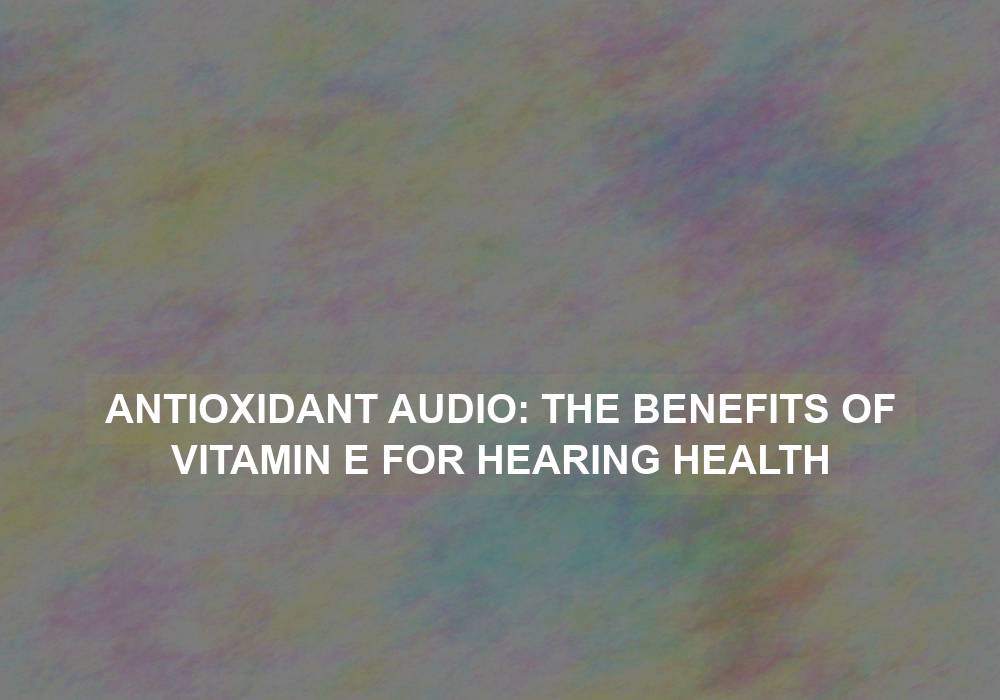 Antioxidant Audio: The Benefits of Vitamin E for Hearing Health