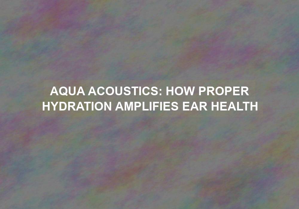 Aqua Acoustics: How Proper Hydration Amplifies Ear Health
