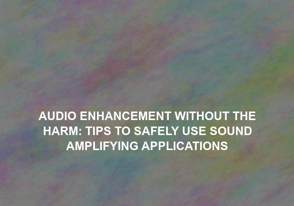 Audio Enhancement without the Harm: Tips to Safely Use Sound Amplifying Applications