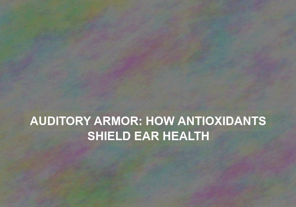 Auditory Armor: How Antioxidants Shield Ear Health