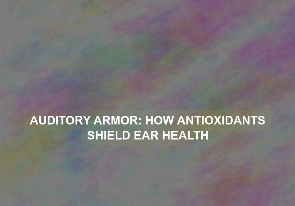 Auditory Armor: How Antioxidants Shield Ear Health