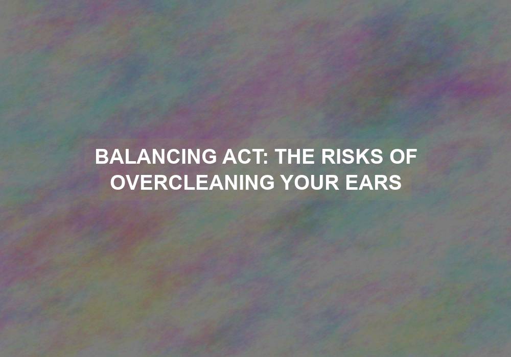Balancing Act: The Risks of Overcleaning Your Ears