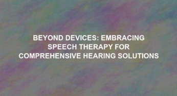 Beyond Devices: Embracing Speech Therapy for Comprehensive Hearing Solutions
