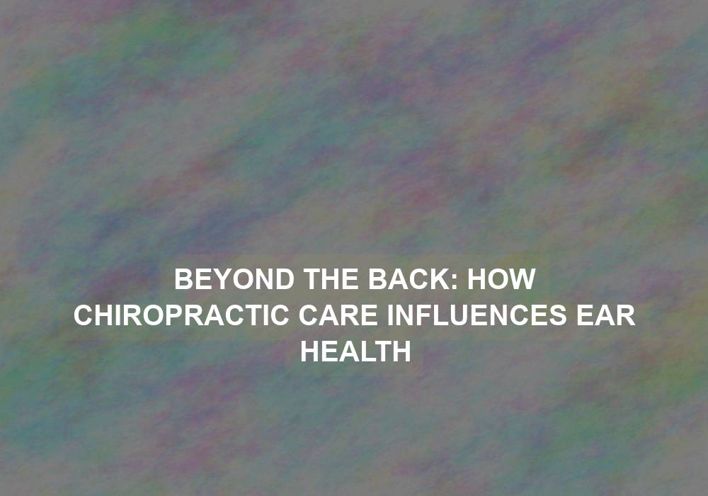 Beyond the Back: How Chiropractic Care Influences Ear Health