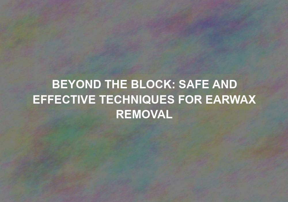 Beyond the Block: Safe and Effective Techniques for Earwax Removal