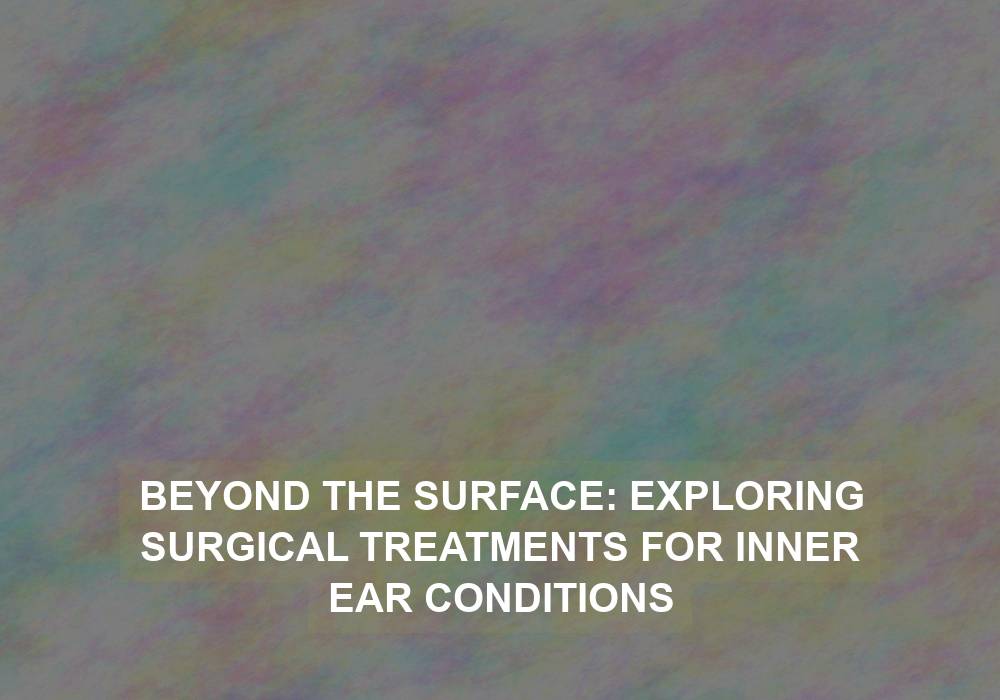 Beyond the Surface: Exploring Surgical Treatments for Inner Ear Conditions