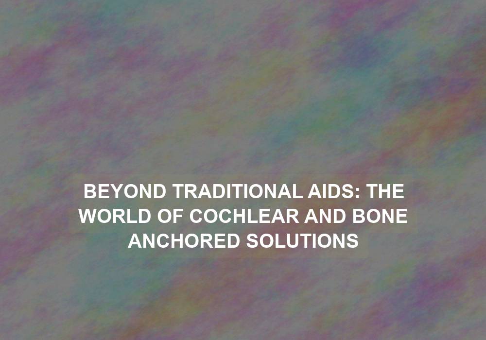 Beyond Traditional Aids: The World of Cochlear and Bone Anchored Solutions
