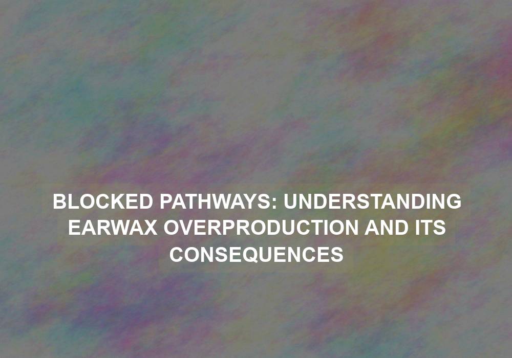 Blocked Pathways: Understanding Earwax Overproduction and Its Consequences