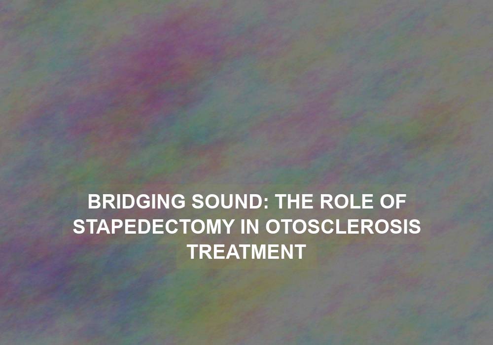Bridging Sound: The Role of Stapedectomy in Otosclerosis Treatment