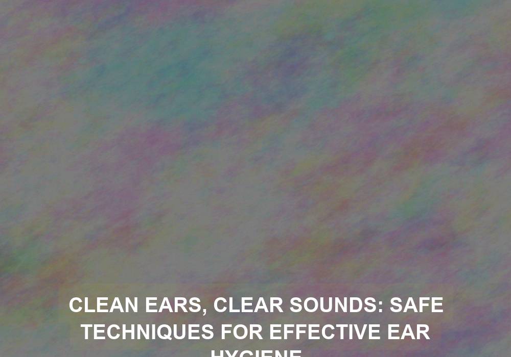 Clean Ears, Clear Sounds: Safe Techniques for Effective Ear Hygiene