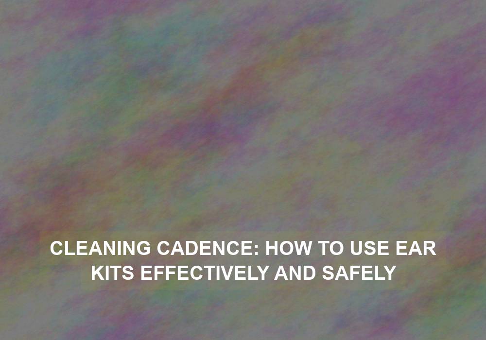Cleaning Cadence: How to Use Ear Kits Effectively and Safely