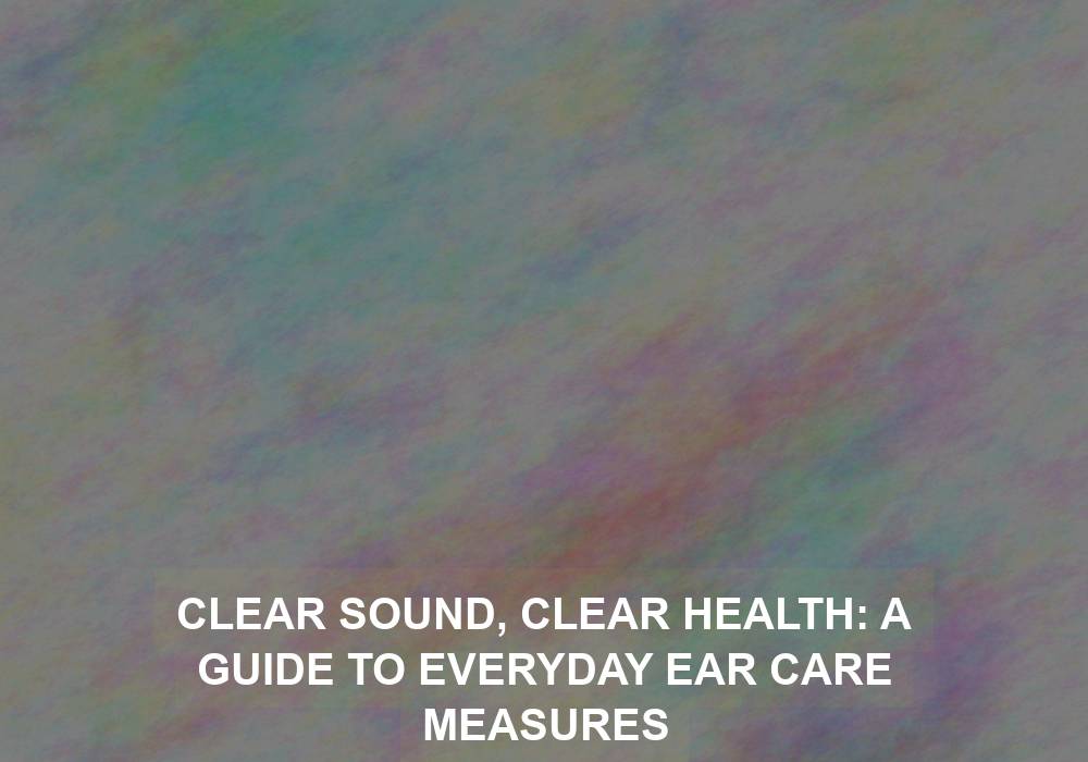 Clear Sound, Clear Health: A Guide to Everyday Ear Care Measures