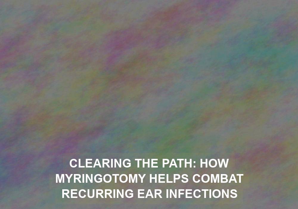 Clearing the Path: How Myringotomy Helps Combat Recurring Ear Infections