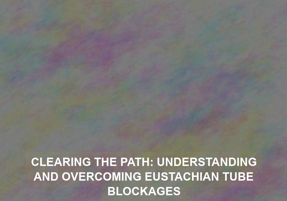 Clearing the Path: Understanding and Overcoming Eustachian Tube Blockages