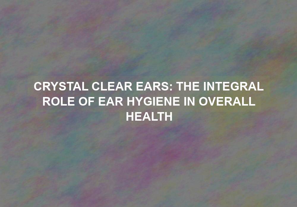 Crystal Clear Ears: The Integral Role of Ear Hygiene in Overall Health