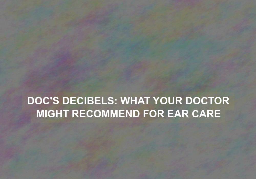 Doc’s Decibels: What Your Doctor Might Recommend for Ear Care
