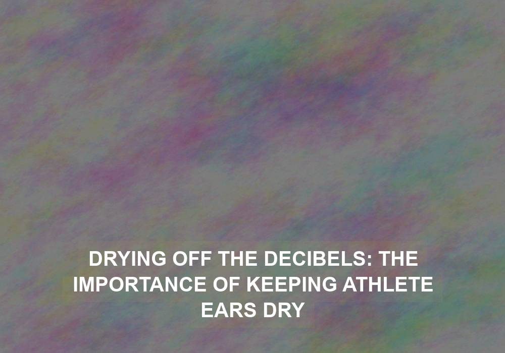 Drying Off the Decibels: The Importance of Keeping Athlete Ears Dry