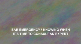 Ear Emergency? Knowing When It’s Time to Consult an Expert