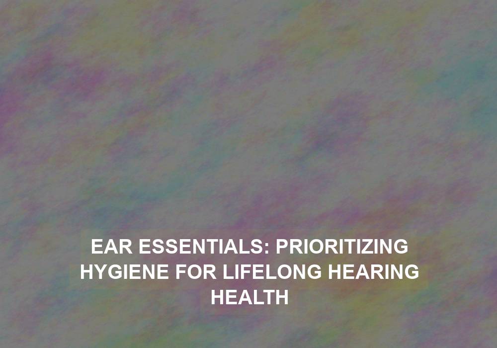 Ear Essentials: Prioritizing Hygiene for Lifelong Hearing Health