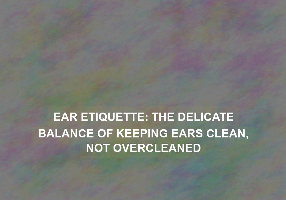 Ear Etiquette: The Delicate Balance of Keeping Ears Clean, Not Overcleaned