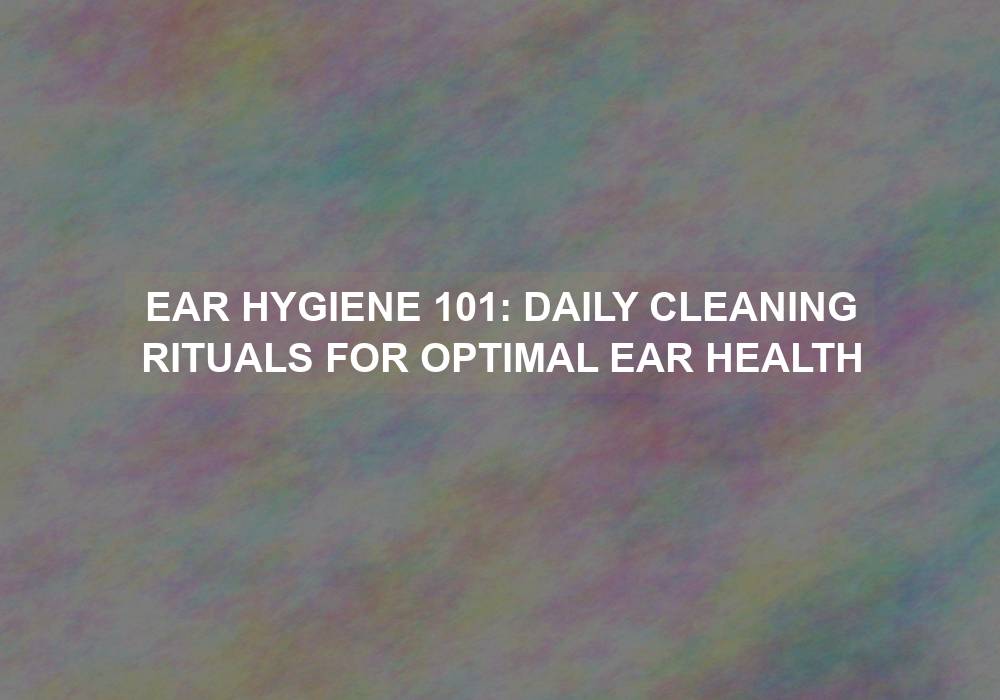 Ear Hygiene 101: Daily Cleaning Rituals for Optimal Ear Health