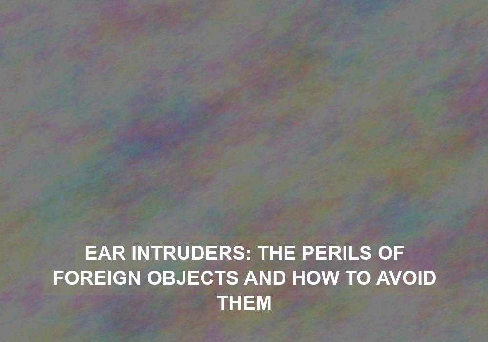 Ear Intruders: The Perils of Foreign Objects and How to Avoid Them