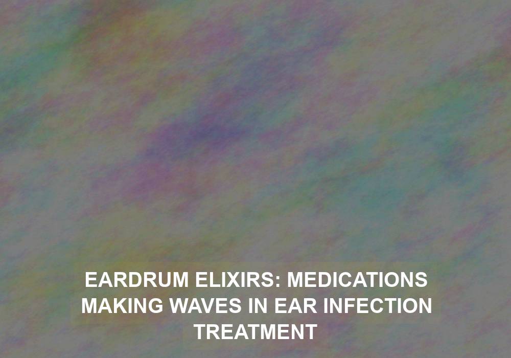 Eardrum Elixirs: Medications Making Waves in Ear Infection Treatment