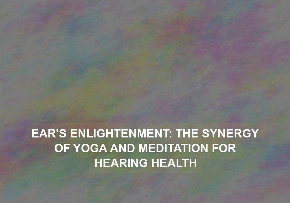 Ear’s Enlightenment: The Synergy of Yoga and Meditation for Hearing Health