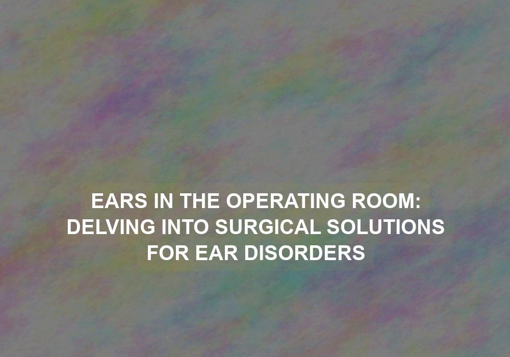 Ears in the Operating Room: Delving into Surgical Solutions for Ear Disorders