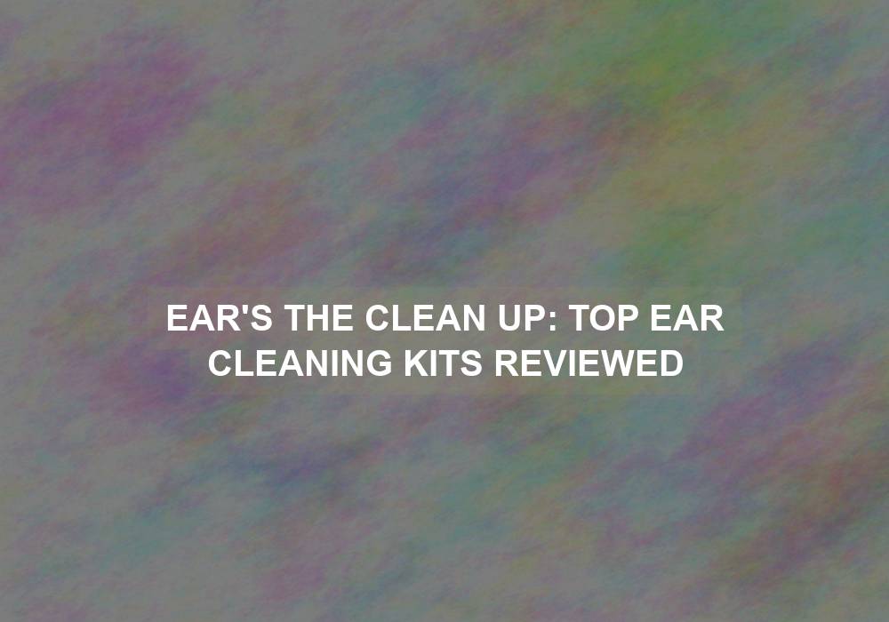 Ear’s the Clean Up: Top Ear Cleaning Kits Reviewed