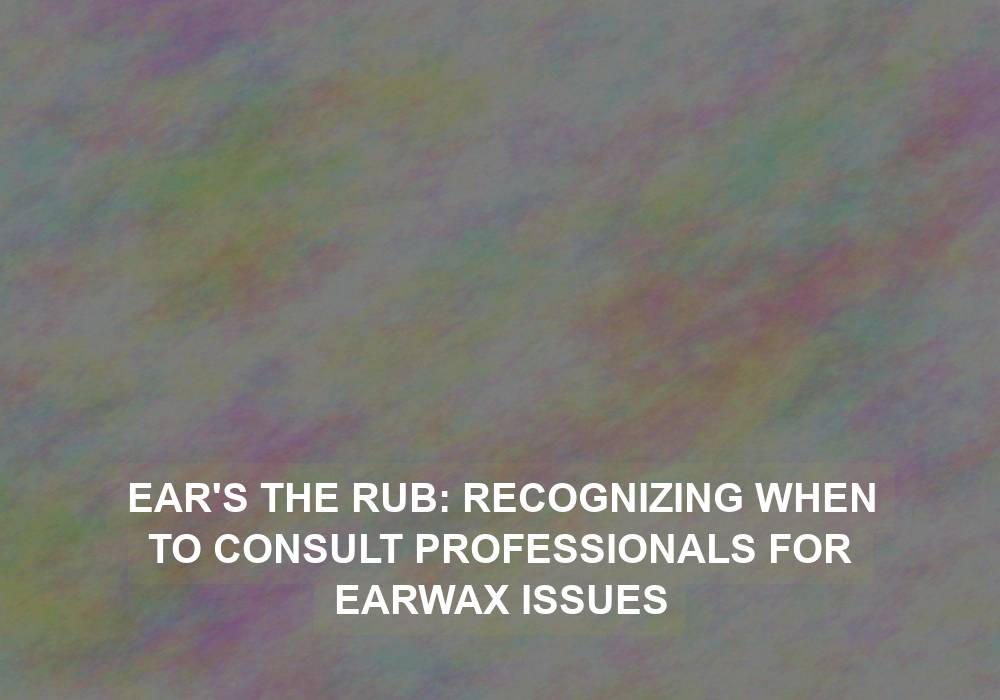 Ear’s the Rub: Recognizing When to Consult Professionals for Earwax Issues