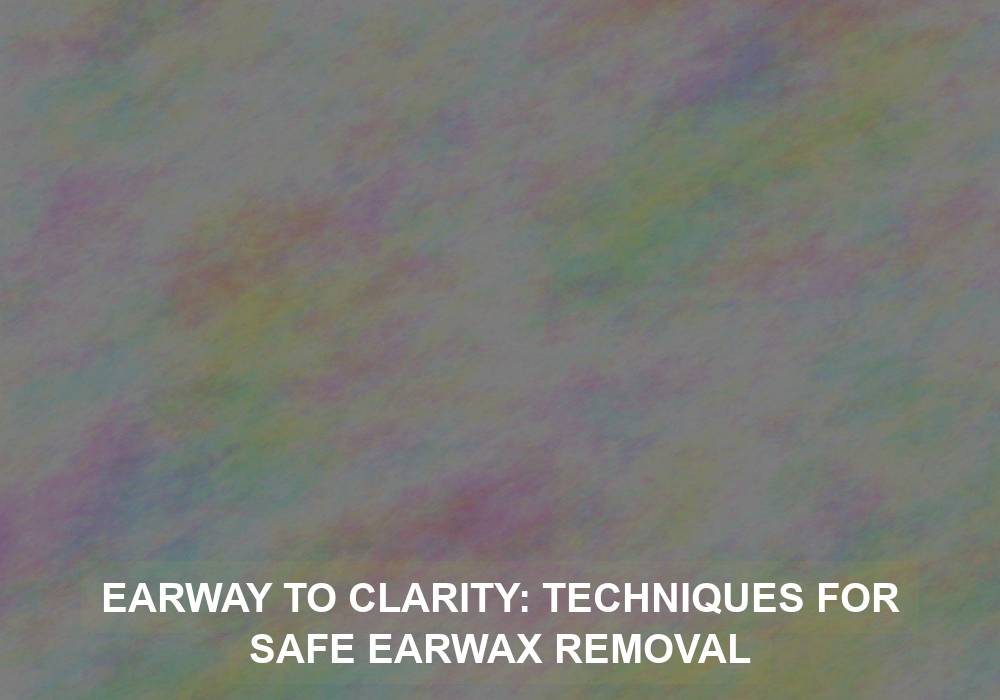 Earway to Clarity: Techniques for Safe Earwax Removal