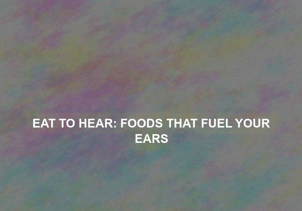 Eat to Hear: Foods That Fuel Your Ears