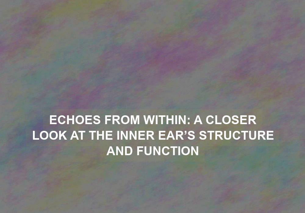 Echoes from Within: A Closer Look at the Inner Ear’s Structure and Function
