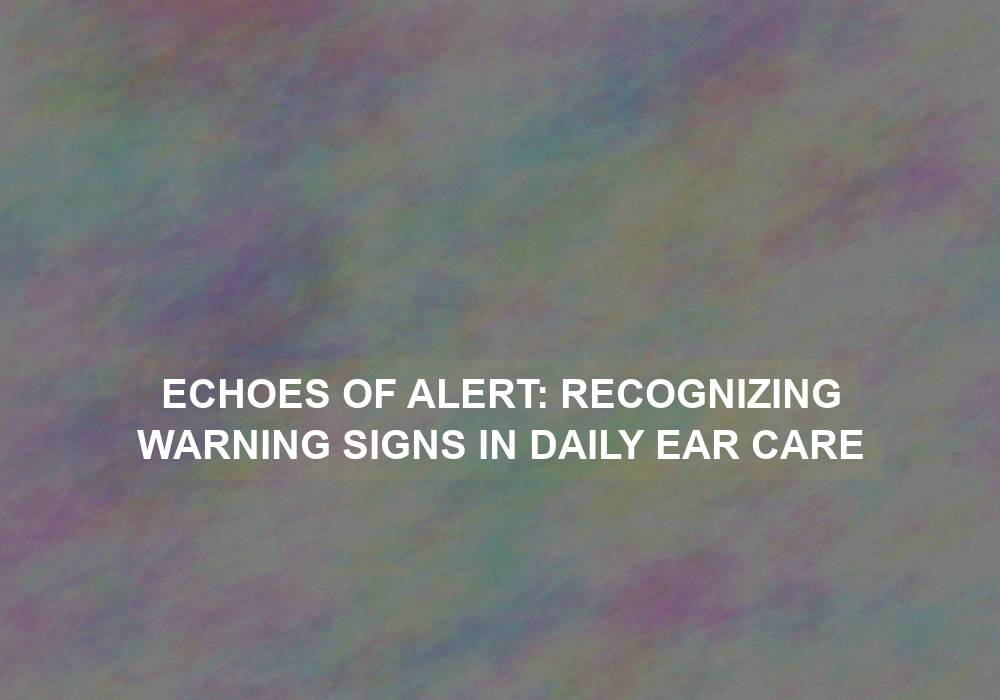 Echoes of Alert: Recognizing Warning Signs in Daily Ear Care