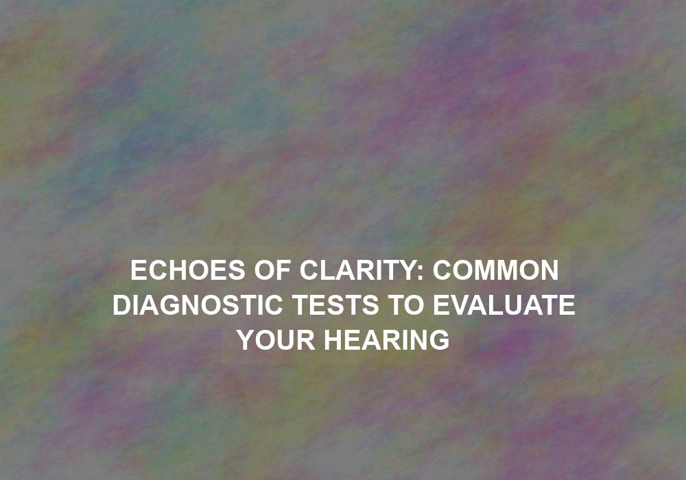 Echoes of Clarity: Common Diagnostic Tests to Evaluate Your Hearing