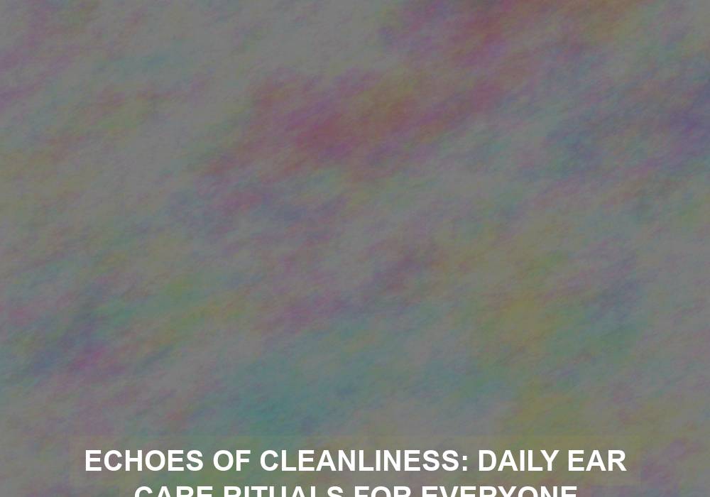 Echoes of Cleanliness: Daily Ear Care Rituals for Everyone