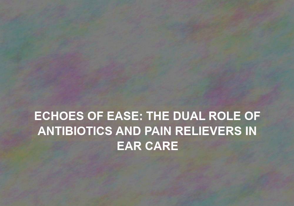 Echoes of Ease: The Dual Role of Antibiotics and Pain Relievers in Ear Care