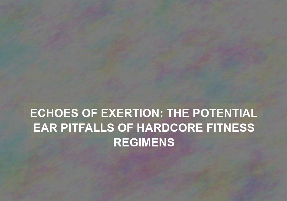 Echoes of Exertion: The Potential Ear Pitfalls of Hardcore Fitness Regimens
