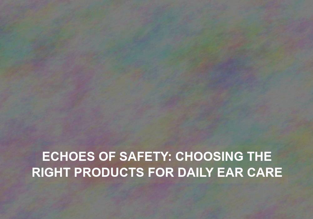 Echoes of Safety: Choosing the Right Products for Daily Ear Care