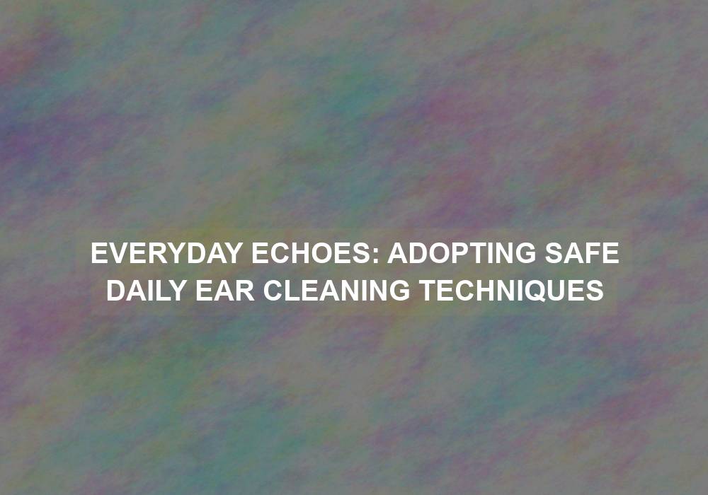 Everyday Echoes: Adopting Safe Daily Ear Cleaning Techniques